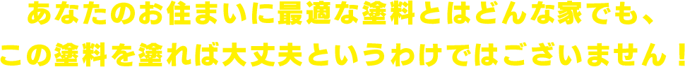 あなたのお住まいに最適な塗料とはどんな家でも、この塗料を塗れば大丈夫というわけではございません！