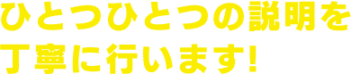 ひとつひとつの説明を 丁寧に行います!